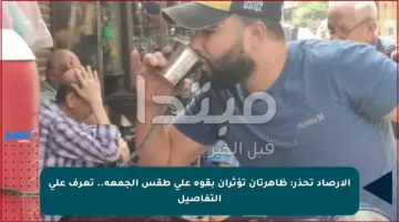 الأرصاد تحذر: ظاهرتان تؤثران بقوة على طقس الجمعة.. تعرف على التفاصيل